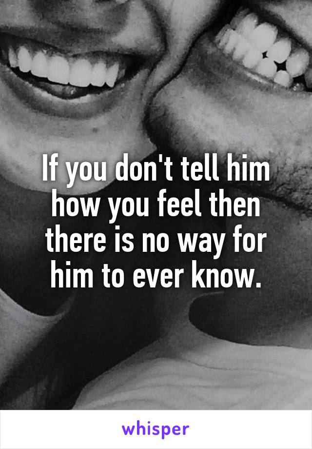 If you don't tell him how you feel then there is no way for him to ever know.