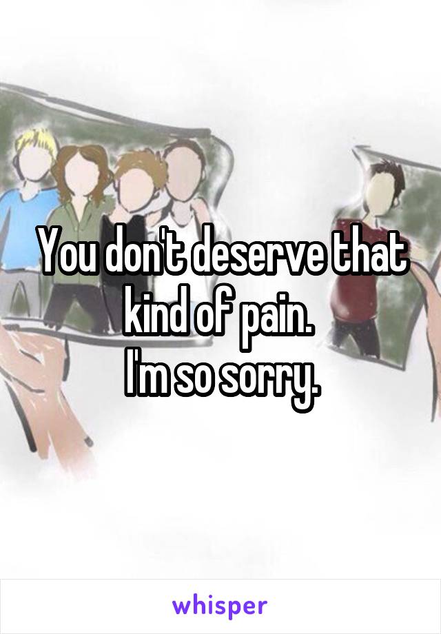 You don't deserve that kind of pain. 
I'm so sorry.