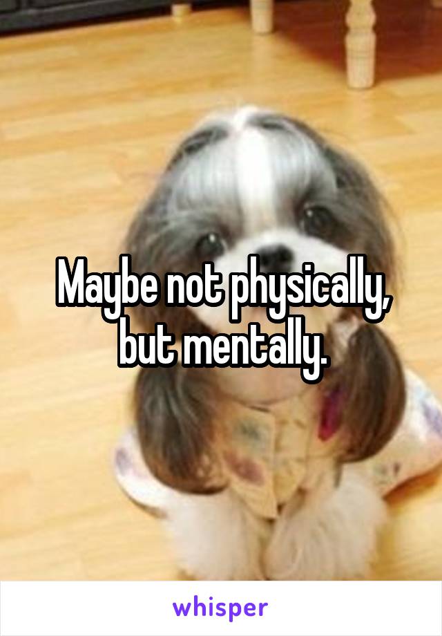 Maybe not physically, but mentally.