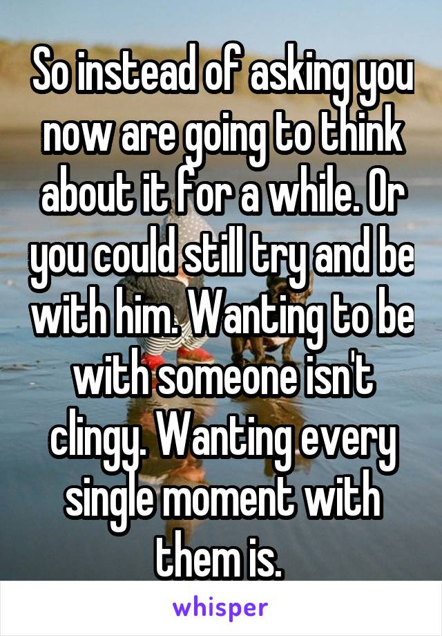 So instead of asking you now are going to think about it for a while. Or you could still try and be with him. Wanting to be with someone isn't clingy. Wanting every single moment with them is. 