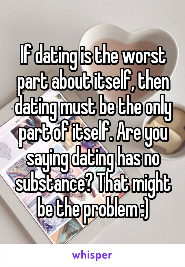 If dating is the worst part about itself, then dating must be the only part of itself. Are you saying dating has no substance? That might be the problem :)