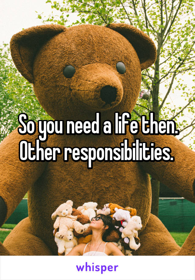 So you need a life then. Other responsibilities. 