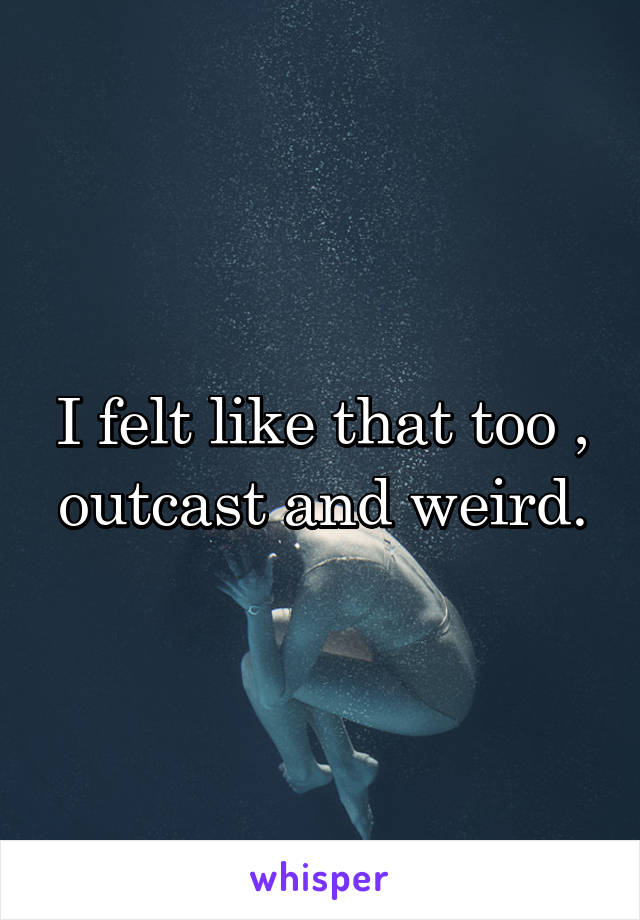 I felt like that too , outcast and weird.