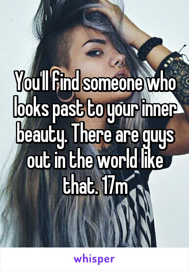 You'll find someone who looks past to your inner beauty. There are guys out in the world like that. 17m