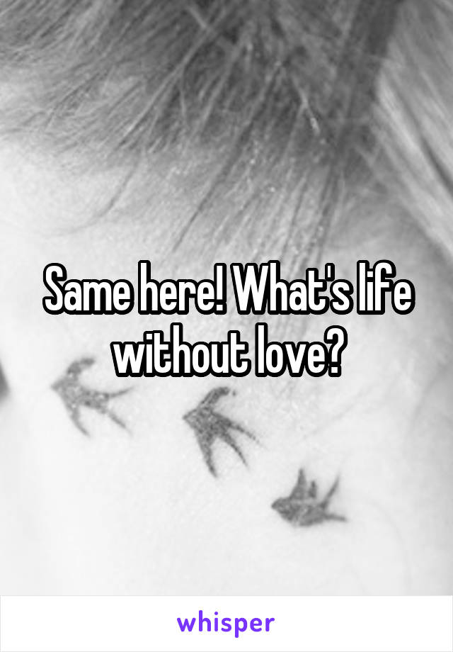 Same here! What's life without love?