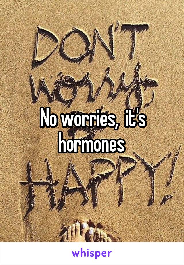 No worries,  it's hormones 