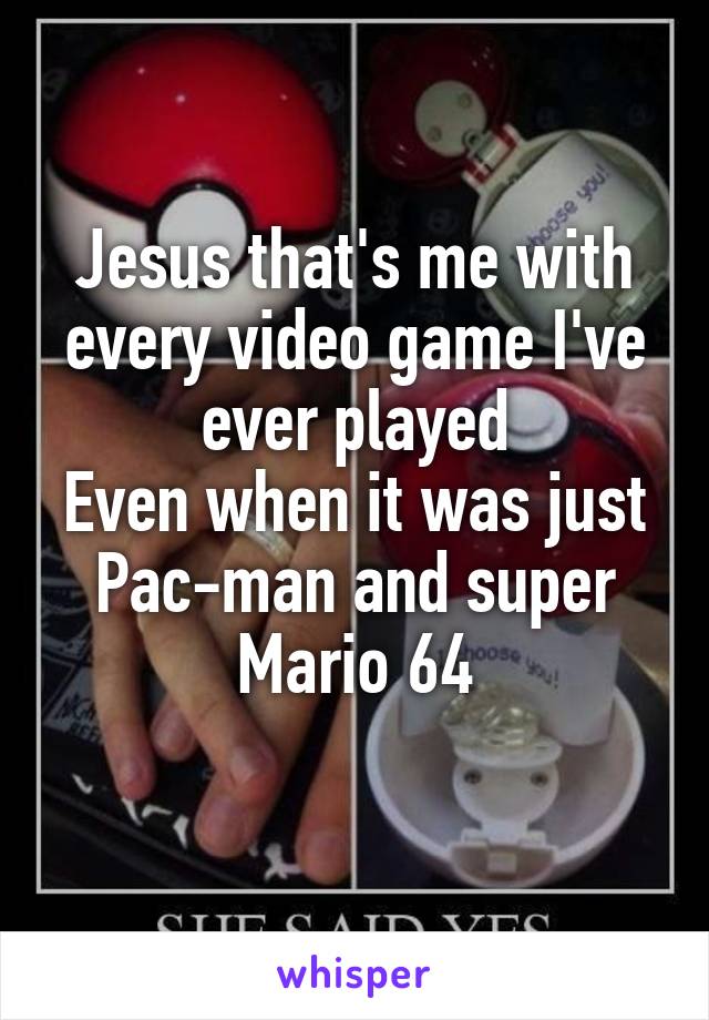 Jesus that's me with every video game I've ever played
Even when it was just Pac-man and super Mario 64
