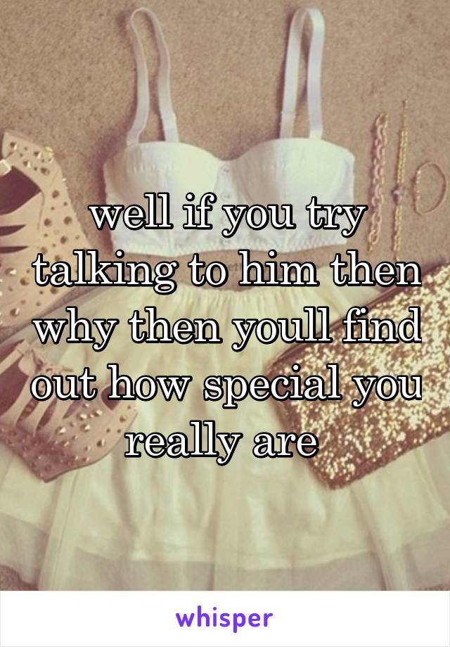 well if you try talking to him then why then youll find out how special you really are 