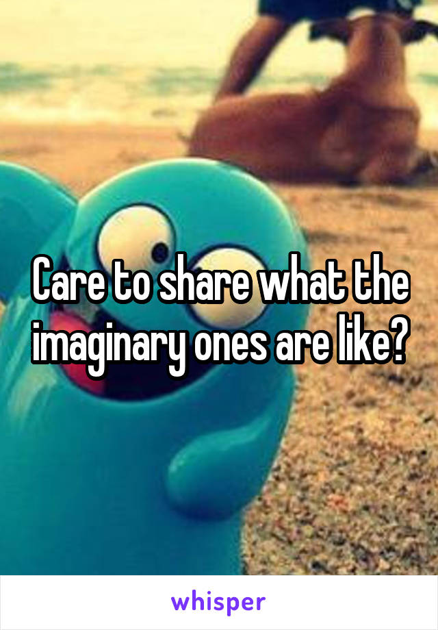 Care to share what the imaginary ones are like?
