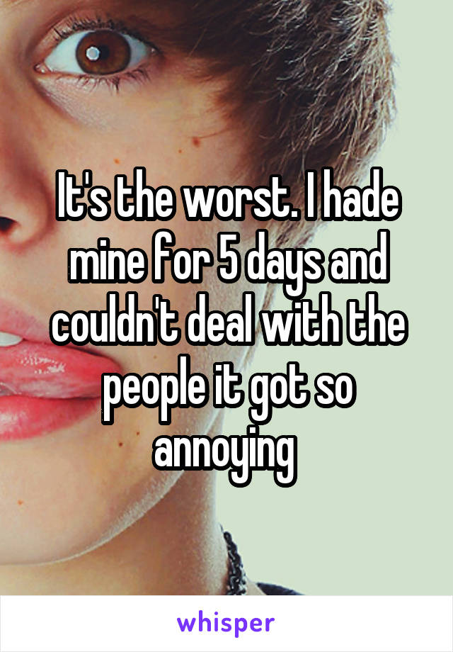 It's the worst. I hade mine for 5 days and couldn't deal with the people it got so annoying 