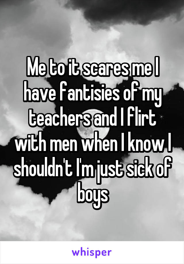 Me to it scares me I have fantisies of my teachers and I flirt with men when I know I shouldn't I'm just sick of boys