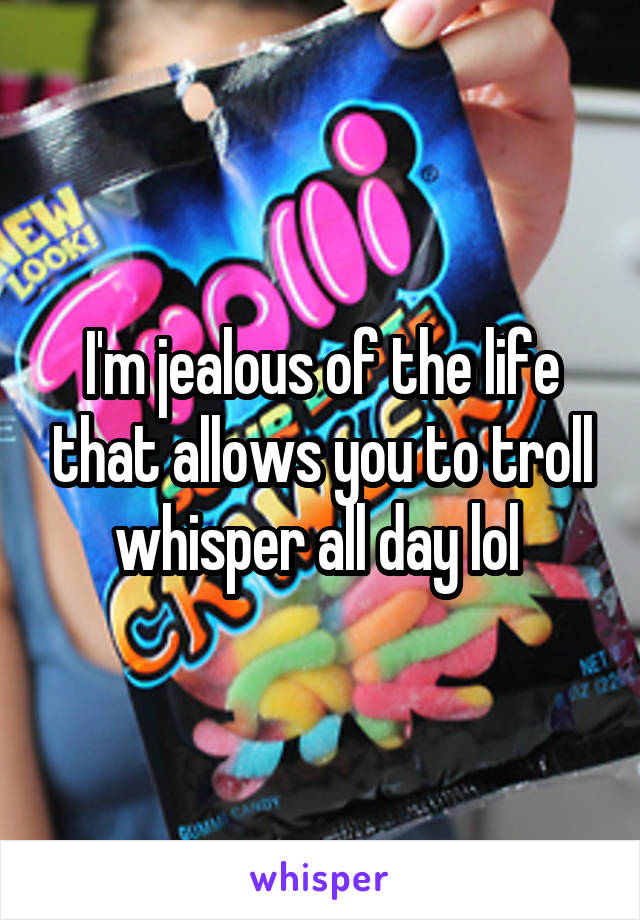 I'm jealous of the life that allows you to troll whisper all day lol 