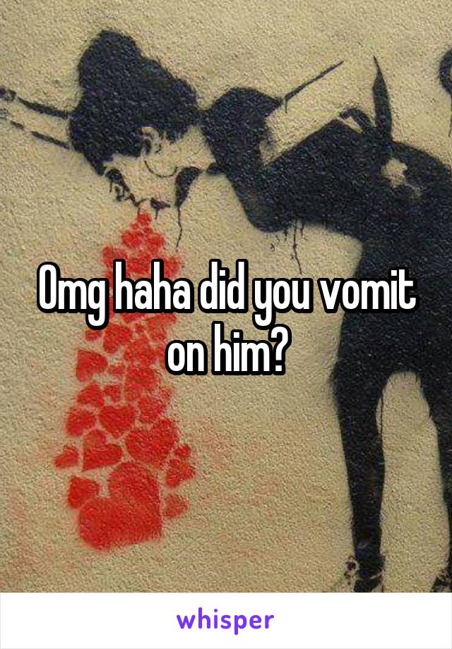 Omg haha did you vomit on him?