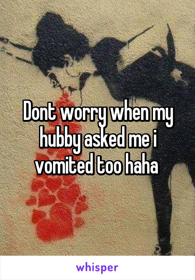 Dont worry when my hubby asked me i vomited too haha 