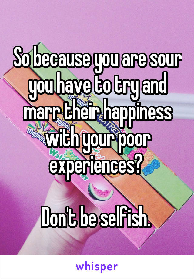 So because you are sour you have to try and marr their happiness with your poor experiences? 

Don't be selfish. 