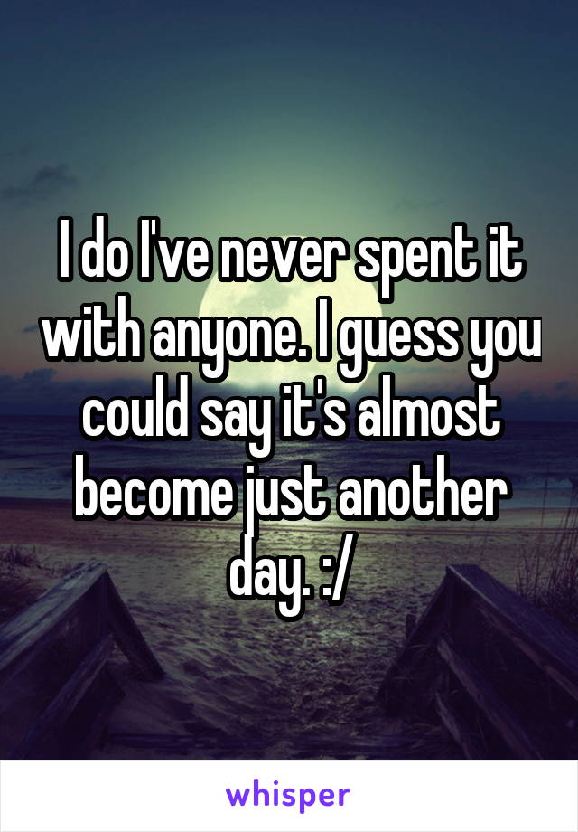 I do I've never spent it with anyone. I guess you could say it's almost become just another day. :/