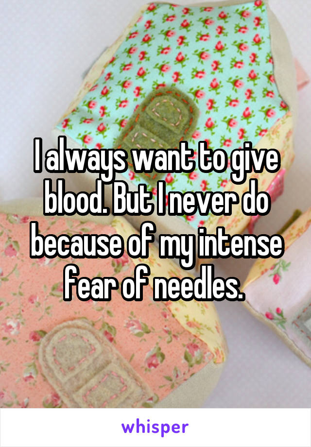 I always want to give blood. But I never do because of my intense fear of needles. 