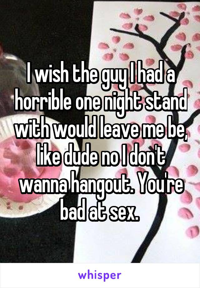I wish the guy I had a horrible one night stand with would leave me be, like dude no I don't wanna hangout. You're bad at sex. 