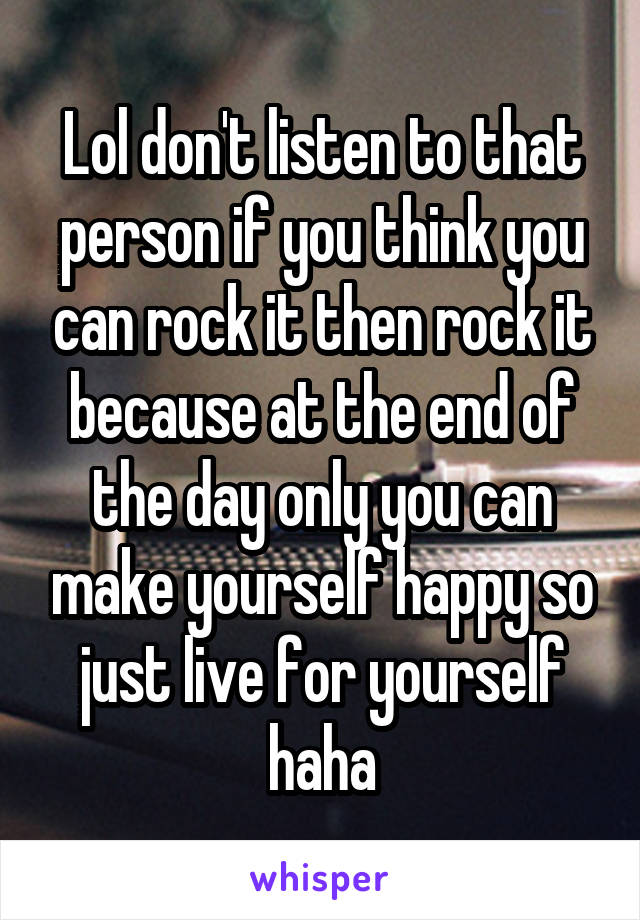 Lol don't listen to that person if you think you can rock it then rock it because at the end of the day only you can make yourself happy so just live for yourself haha