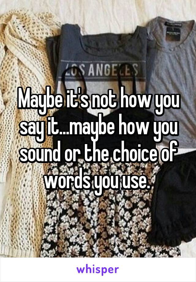 Maybe it's not how you say it...maybe how you sound or the choice of words you use. 