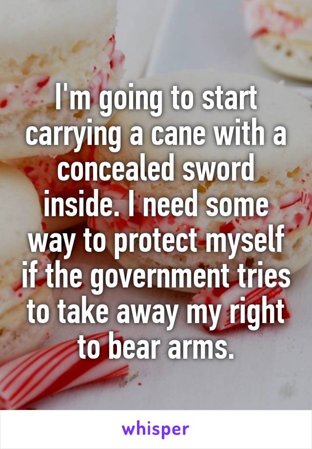 I'm going to start carrying a cane with a concealed sword inside. I need some way to protect myself if the government tries to take away my right to bear arms.