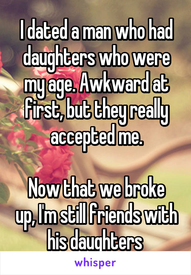 I dated a man who had daughters who were my age. Awkward at first, but they really accepted me.

Now that we broke up, I'm still friends with his daughters 