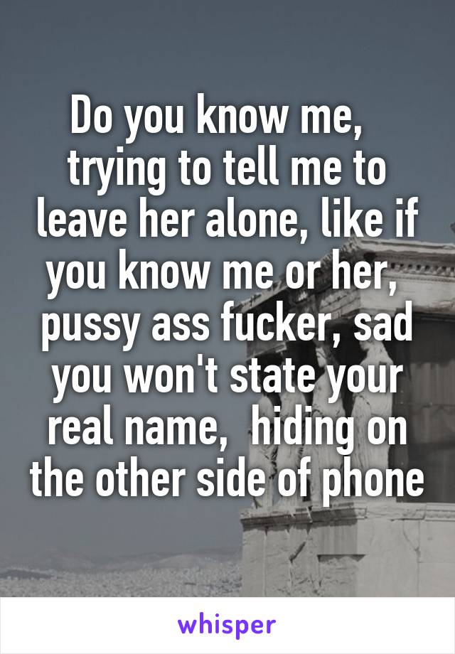 Do you know me,   trying to tell me to leave her alone, like if you know me or her,  pussy ass fucker, sad you won't state your real name,  hiding on the other side of phone 