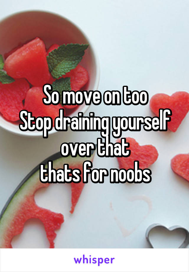 So move on too
Stop draining yourself over that
thats for noobs