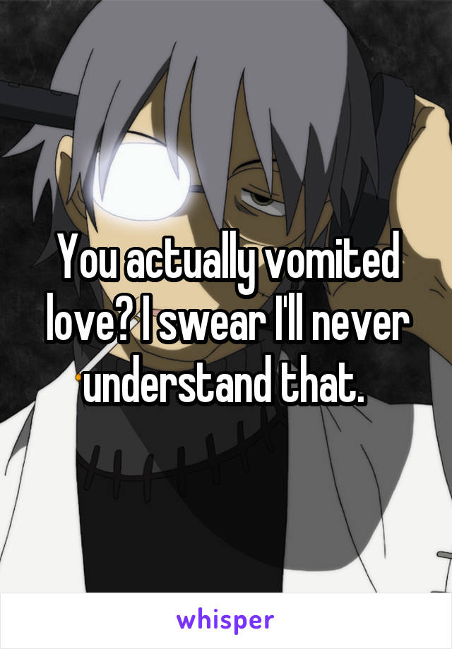 You actually vomited love? I swear I'll never understand that. 