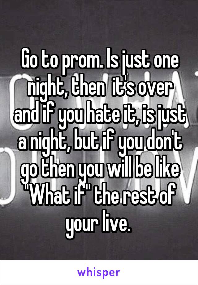 Go to prom. Is just one night, then  it's over and if you hate it, is just a night, but if you don't go then you will be like "What if" the rest of your live. 