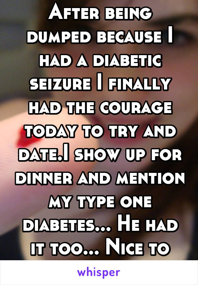 After being dumped because I had a diabetic seizure I finally had the courage today to try and date.I show up for dinner and mention my type one diabetes... He had it too... Nice to feel safe again.