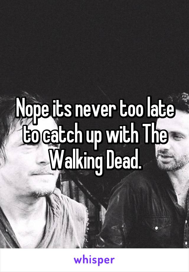 Nope its never too late to catch up with The Walking Dead.