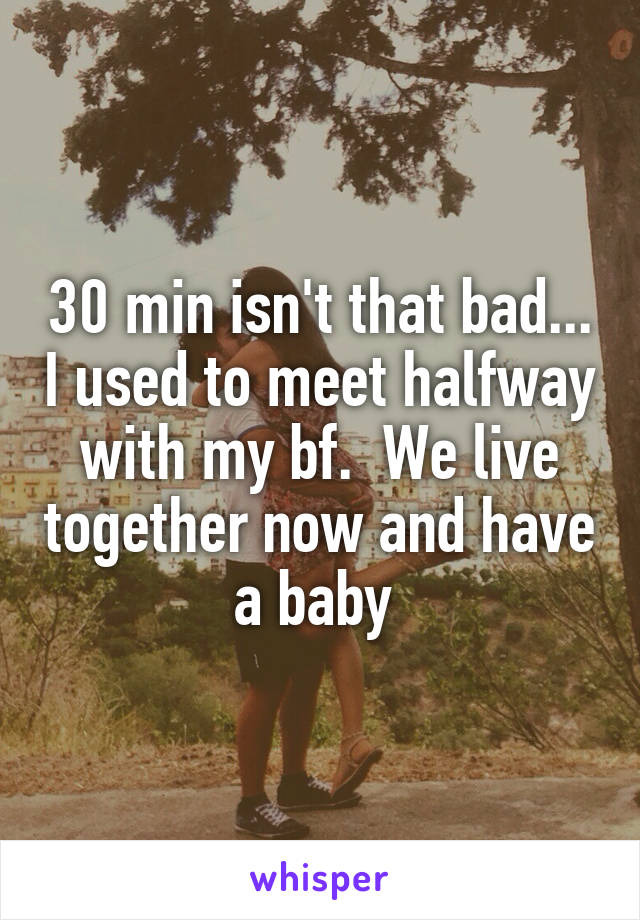 30 min isn't that bad... I used to meet halfway with my bf.  We live together now and have a baby 