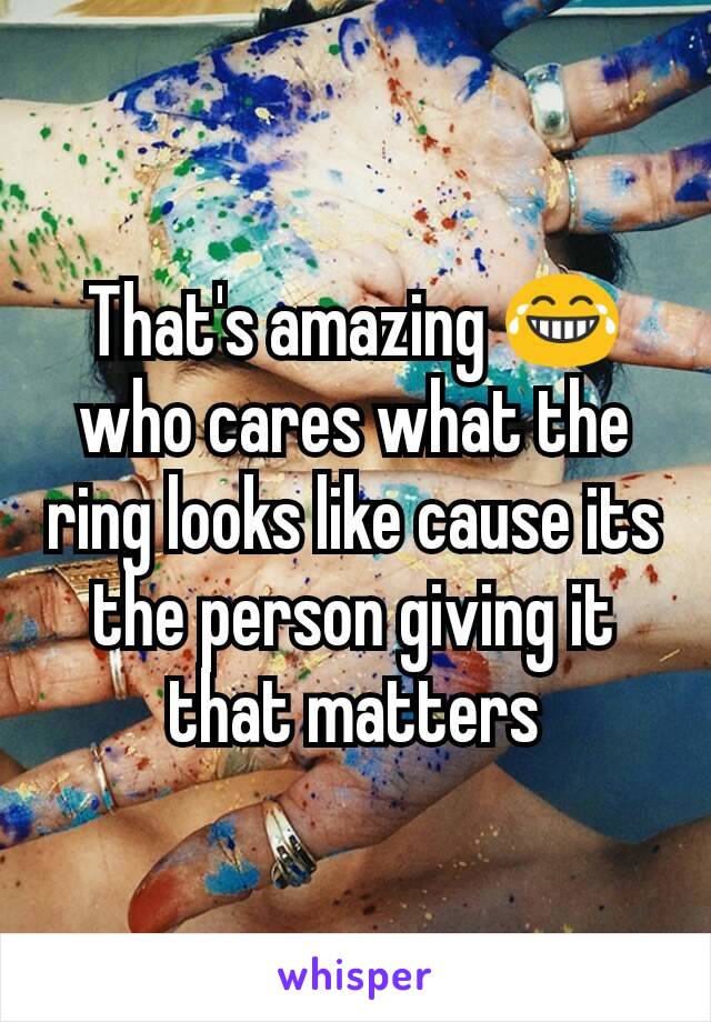 That's amazing 😂 who cares what the ring looks like cause its the person giving it that matters