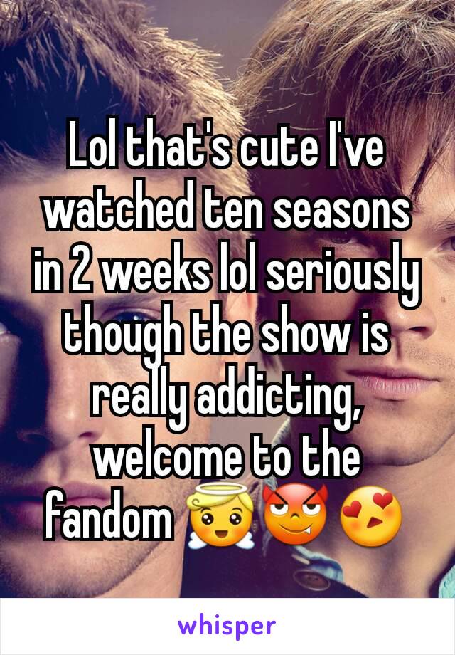Lol that's cute I've watched ten seasons in 2 weeks lol seriously though the show is really addicting, welcome to the fandom 😇😈😍