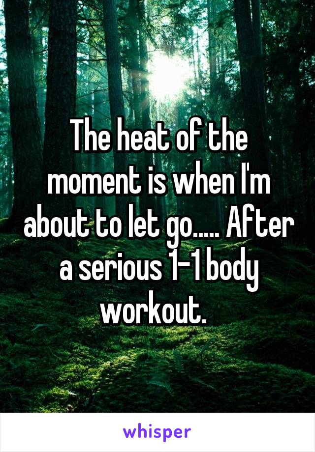 The heat of the moment is when I'm about to let go..... After a serious 1-1 body workout.  