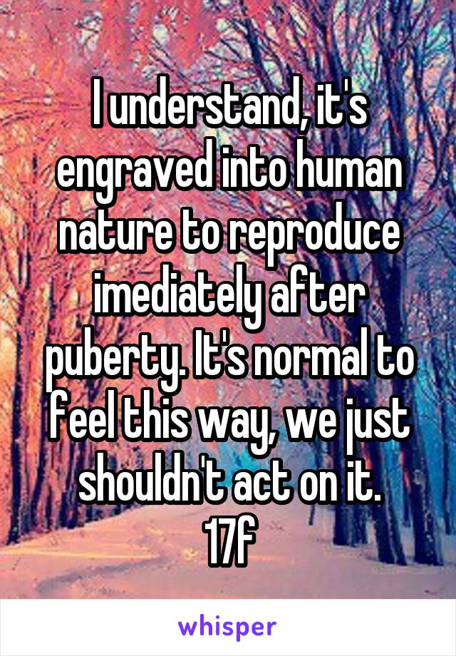I understand, it's engraved into human nature to reproduce imediately after puberty. It's normal to feel this way, we just shouldn't act on it.
17f