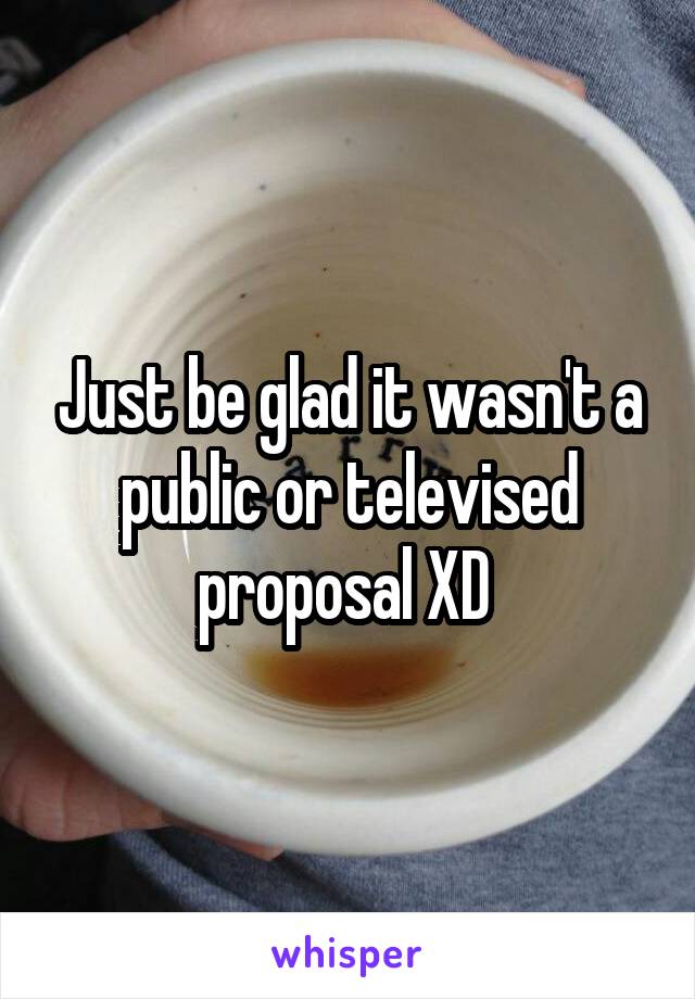Just be glad it wasn't a public or televised proposal XD 