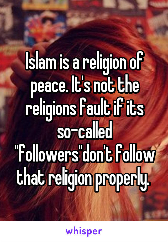 Islam is a religion of peace. It's not the religions fault if its so-called "followers"don't follow that religion properly. 