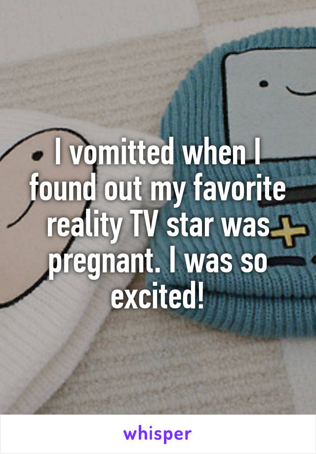 I vomitted when I found out my favorite reality TV star was pregnant. I was so excited!