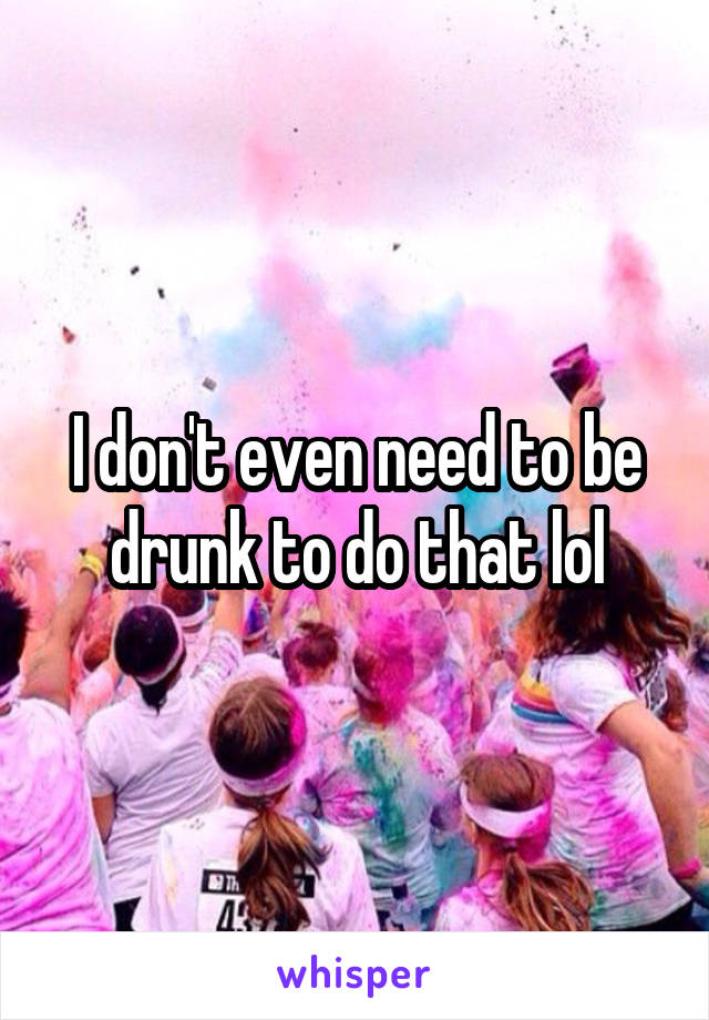 I don't even need to be drunk to do that lol
