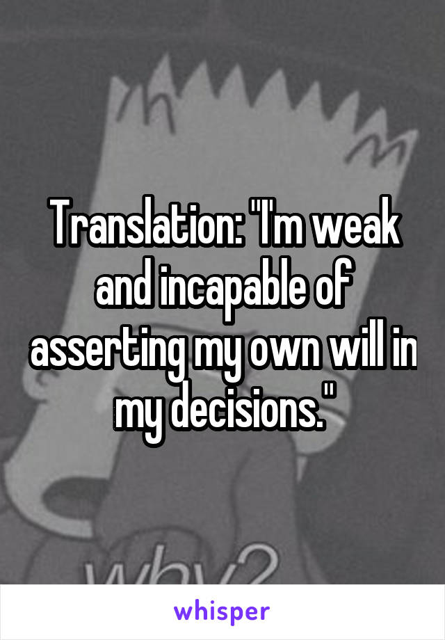 Translation: "I'm weak and incapable of asserting my own will in my decisions."
