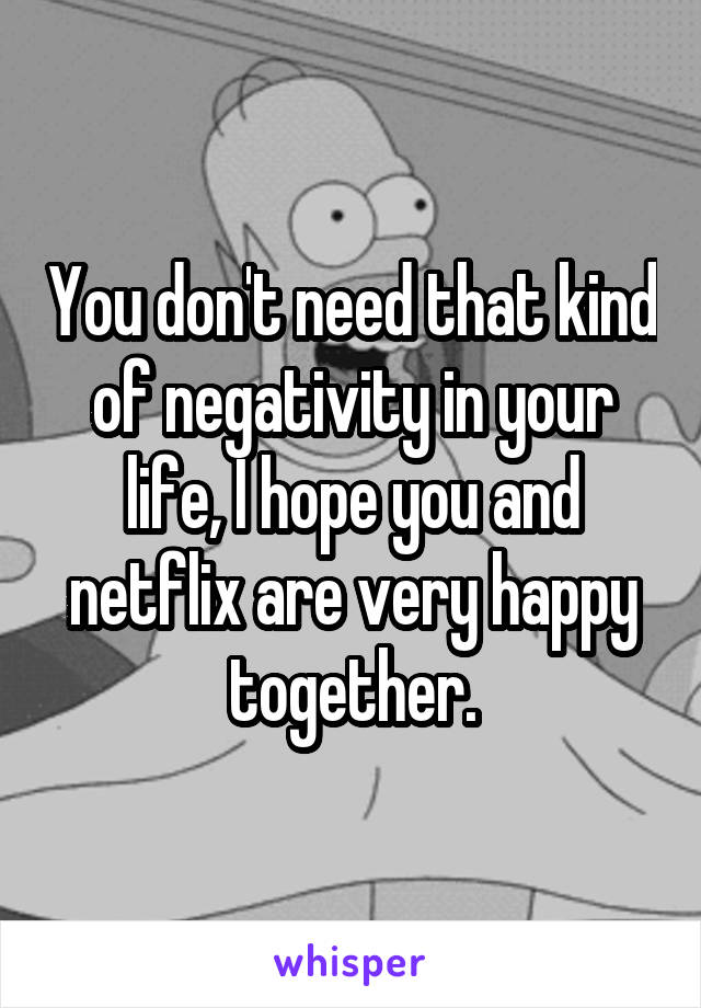 You don't need that kind of negativity in your life, I hope you and netflix are very happy together.