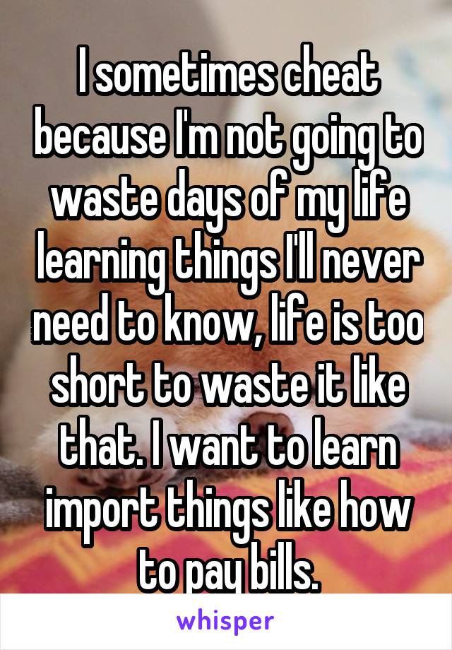 I sometimes cheat because I'm not going to waste days of my life learning things I'll never need to know, life is too short to waste it like that. I want to learn import things like how to pay bills.