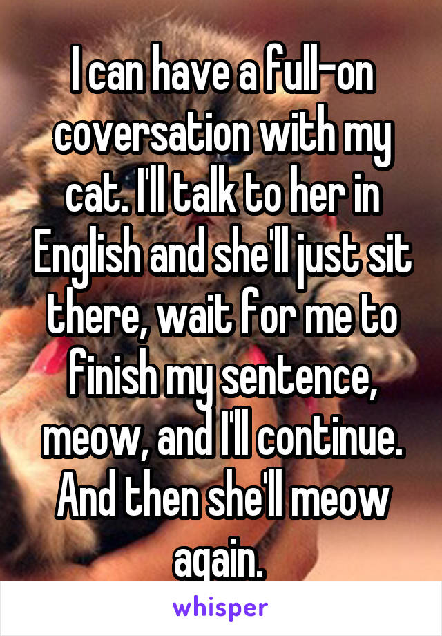 I can have a full-on coversation with my cat. I'll talk to her in English and she'll just sit there, wait for me to finish my sentence, meow, and I'll continue. And then she'll meow again. 