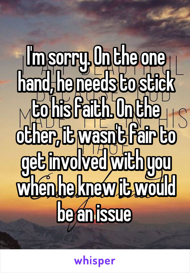 I'm sorry. On the one hand, he needs to stick to his faith. On the other, it wasn't fair to get involved with you when he knew it would be an issue 