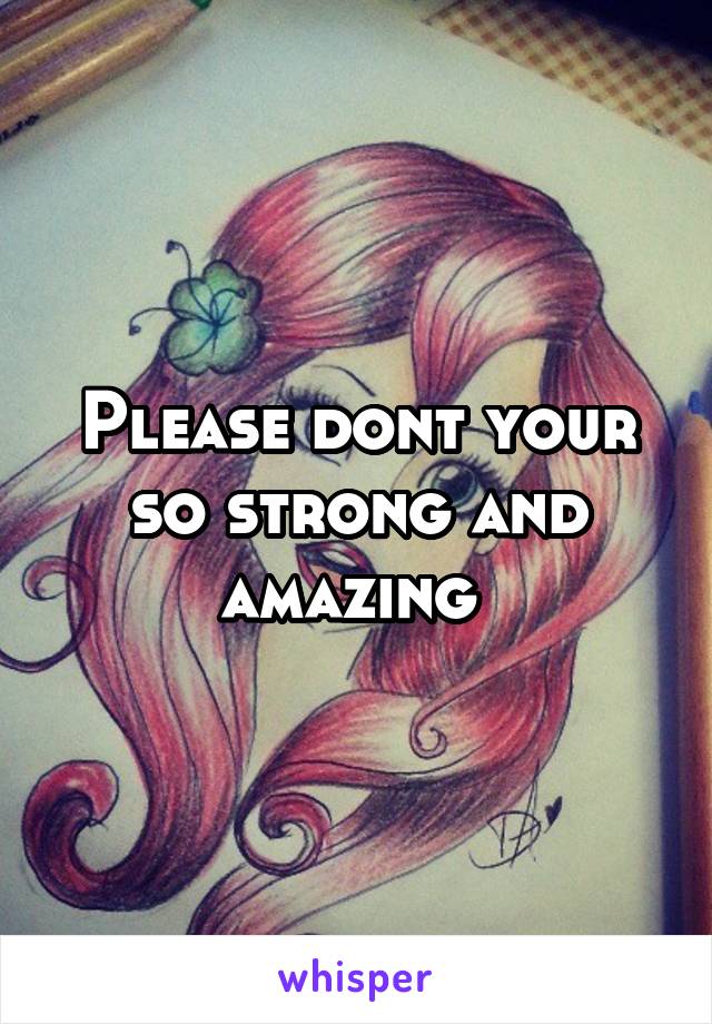 Please dont your so strong and amazing 