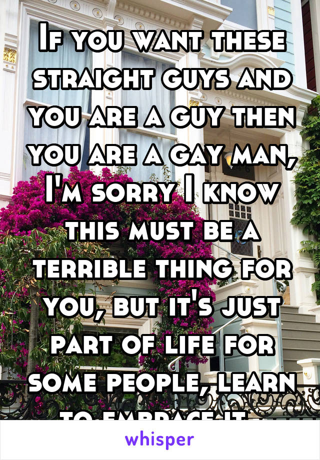 If you want these straight guys and you are a guy then you are a gay man, I'm sorry I know this must be a terrible thing for you, but it's just part of life for some people, learn to embrace it. 
