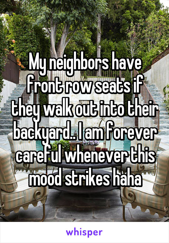 My neighbors have front row seats if they walk out into their backyard.. I am forever careful whenever this mood strikes haha