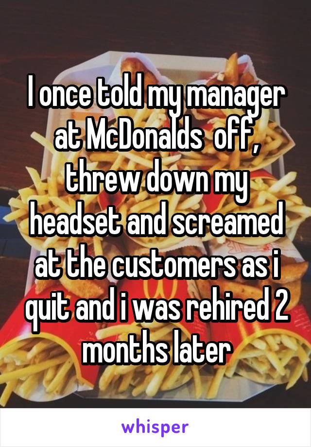 I once told my manager at McDonalds  off, threw down my headset and screamed at the customers as i quit and i was rehired 2 months later